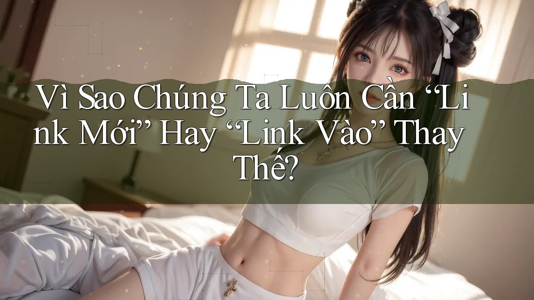 Vì Sao Chúng Ta Luôn Cần “Link Mới” Hay “Link Vào” Thay Thế?