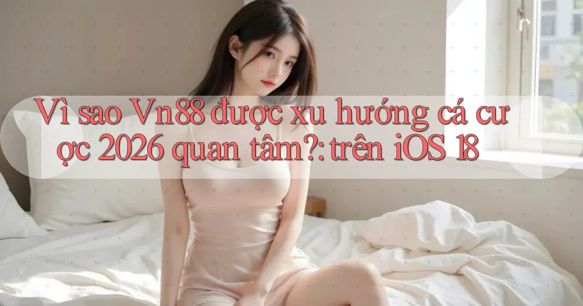 Vì sao Vn88 được xu hướng cá cược 2026 quan tâm trên iOS 18