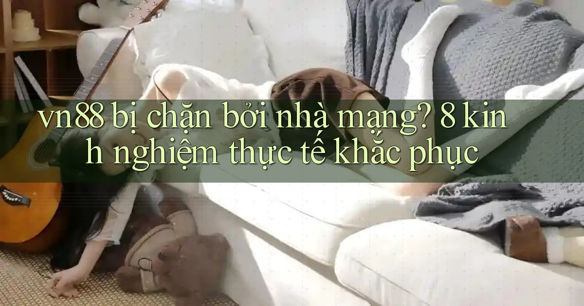 vn88 bị chặn bởi nhà mạng 8 kinh nghiệm thực tế khắc phục