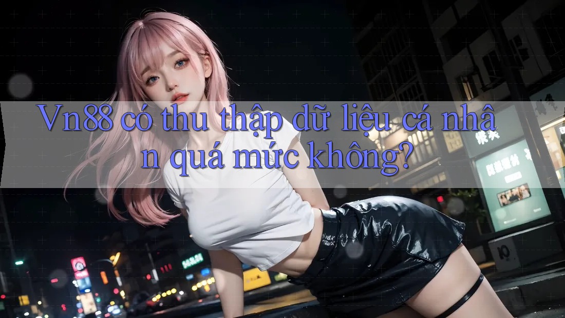 Vn88 có thu thập dữ liệu cá nhân quá mức không?