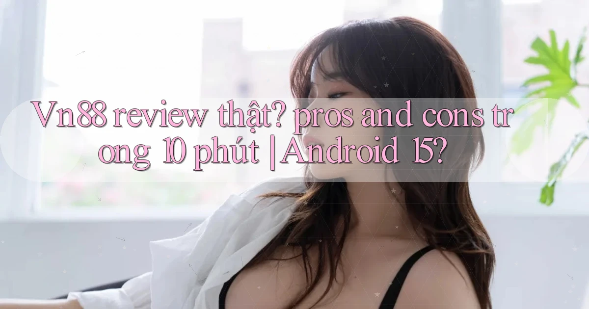 Vn88 review thật pros and cons trong 10 phút Android 15