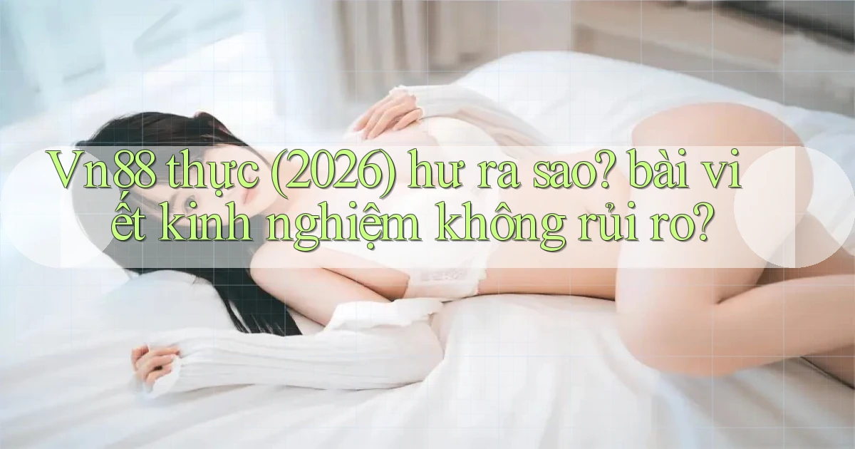 Vn88 thực (2026) hư ra sao bài viết kinh nghiệm không rủi ro