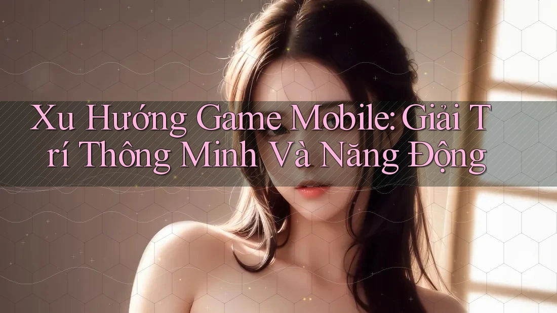 Xu Hướng Game Mobile: Giải Trí Thông Minh Và Năng Động