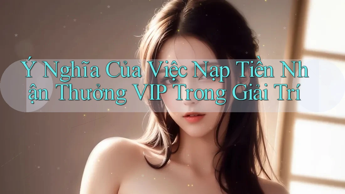 Ý Nghĩa Của Việc Nạp Tiền Nhận Thưởng VIP Trong Giải Trí